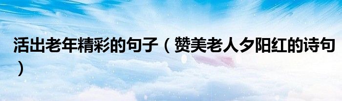 活出老年精彩的句子(赞美老人夕阳红的诗句)