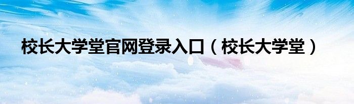 校长大学堂官网登录入口(校长大学堂)