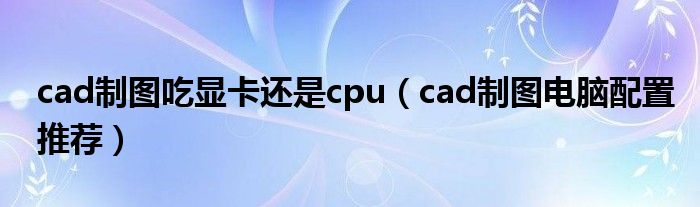 cad制图吃显卡还是cpu(cad制图电脑配置推荐)