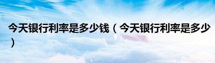 今天银行利率是多少钱(今天银行利率是多少)