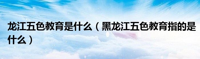 龙江五色教育是什么(黑龙江五色教育指的是什么)