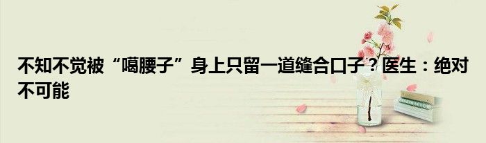 不知不觉被“噶腰子”身上只留一道缝合口子?医生:绝对不可能