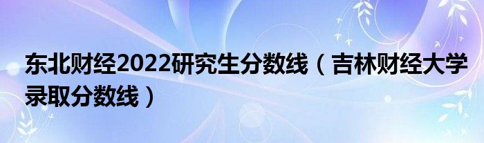 东北财经2022研究生分数线(吉林财经大学录取分数线)