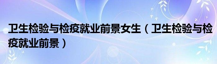 卫生检验与检疫就业前景女生(卫生检验与检疫就业前景)