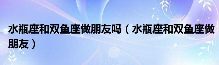 水瓶座和双鱼座做朋友吗(水瓶座和双鱼座做朋友)