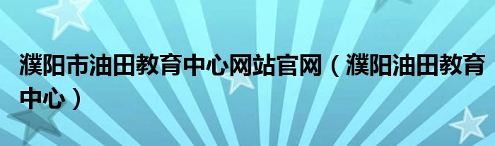 濮阳市油田教育中心网站官网(濮阳油田教育中心)