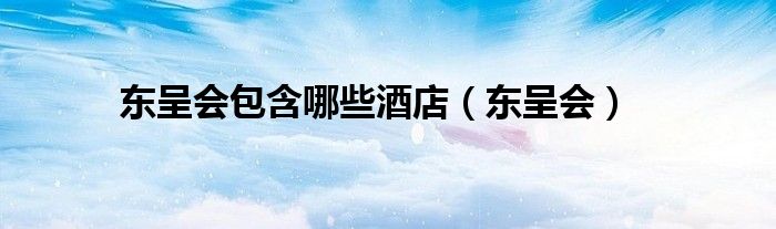东呈会包含哪些酒店(东呈会)