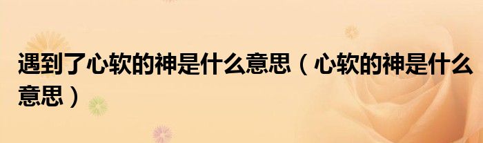 遇到了心软的神是什么意思(心软的神是什么意思)