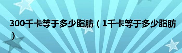 300千卡等于多少脂肪(1千卡等于多少脂肪)