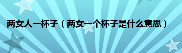 两女人一杯子(两女一个杯子是什么意思)