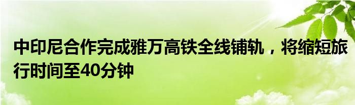 中印尼合作完成雅万高铁全线铺轨,将缩短旅行时间至40分钟