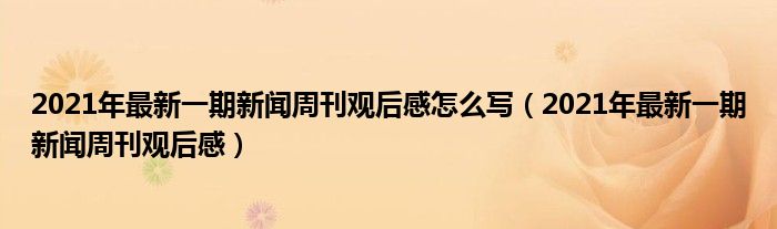 2021年最新一期新闻周刊观后感怎么写(2021年最新一期新闻周刊观后感)