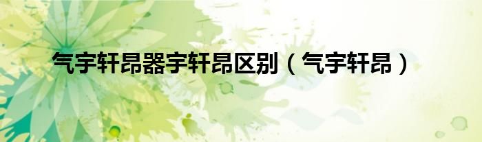 气宇轩昂器宇轩昂区别(气宇轩昂)
