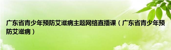 广东省青少年预防艾滋病主题网络直播课(广东省青少年预防艾滋病)
