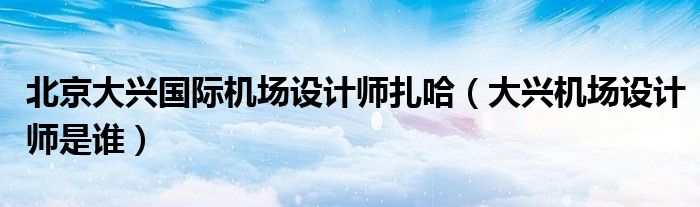 北京大兴国际机场设计师扎哈(大兴机场设计师是谁)