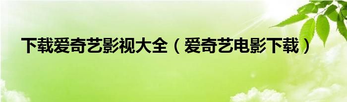 下载爱奇艺影视大全(爱奇艺电影下载)