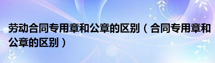 劳动合同专用章和公章的区别(合同专用章和公章的区别)