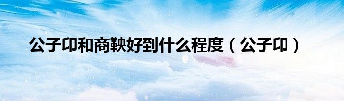 公子卬和商鞅好到什么程度(公子卬)