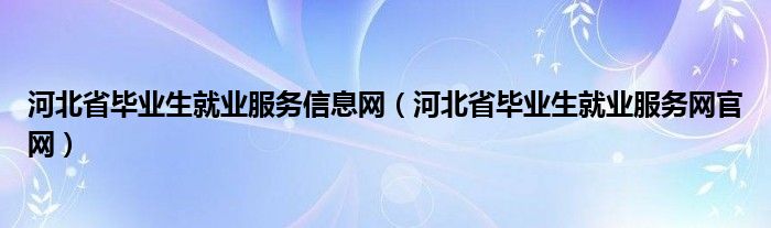 河北省毕业生就业服务信息网(河北省毕业生就业服务网官网)