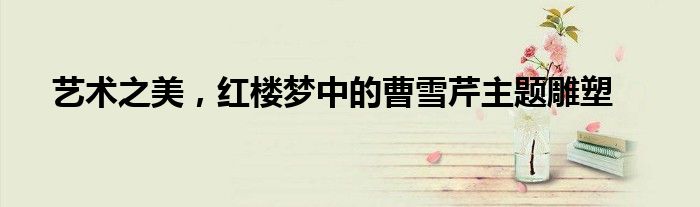 艺术之美，红楼梦中的曹雪芹主题雕塑