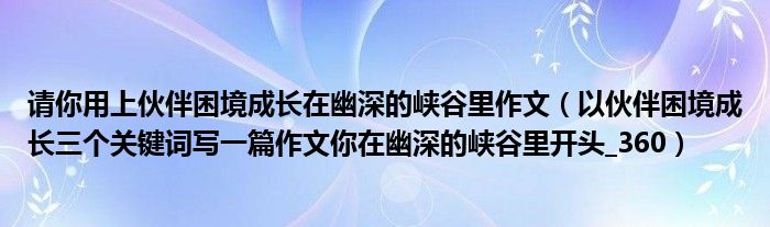 请你用上伙伴困境成长在幽深的峡谷里作文(以伙伴困境成长三个关键词写一篇作文你在幽深的峡谷里开头_360)