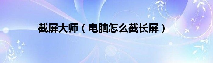 截屏大师(电脑怎么截长屏)