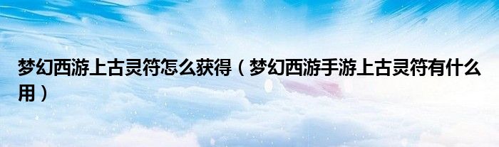 梦幻西游上古灵符怎么获得(梦幻西游手游上古灵符有什么用)