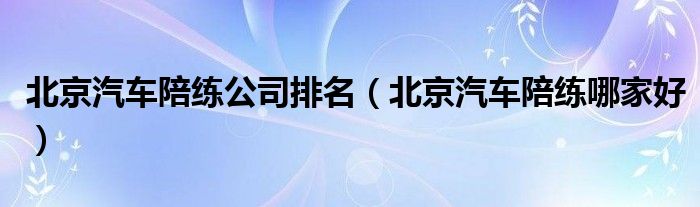 北京汽车陪练公司排名(北京汽车陪练哪家好)