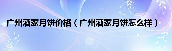 广州酒家月饼价格(广州酒家月饼怎么样)