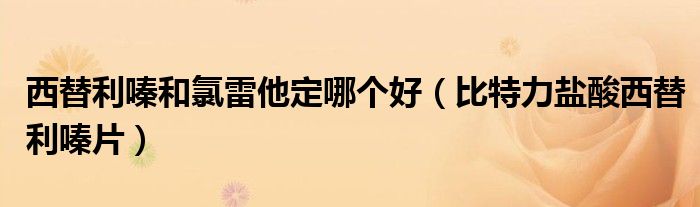 西替利嗪和氯雷他定哪个好(比特力盐酸西替利嗪片)