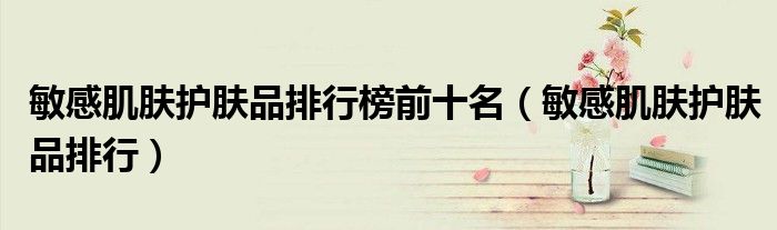 敏感肌肤护肤品排行榜前十名(敏感肌肤护肤品排行)
