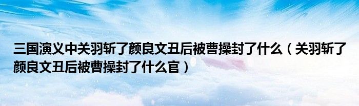 三国演义中关羽斩了颜良文丑后被曹操封了什么(关羽斩了颜良文丑后被曹操封了什么官)