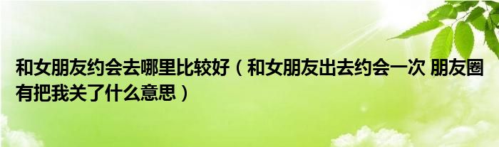 和女朋友约会去哪里比较好(和女朋友出去约会一次 朋友圈有把我关了什么意思)