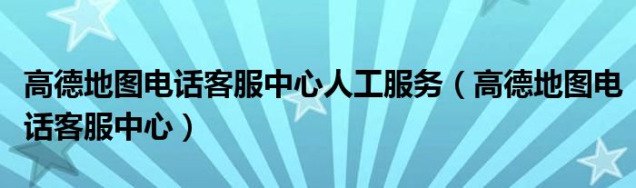 高德地图电话客服中心人工服务(高德地图电话客服中心)