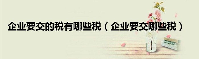 企业要交的税有哪些税(企业要交哪些税)