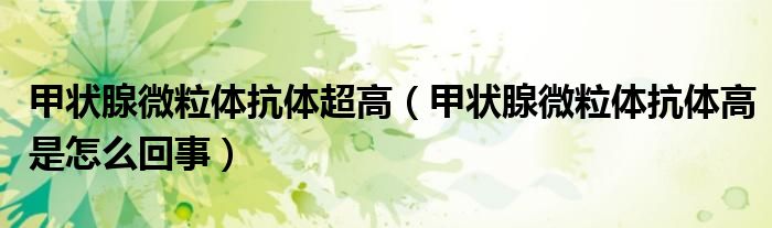 甲状腺微粒体抗体超高(甲状腺微粒体抗体高是怎么回事)