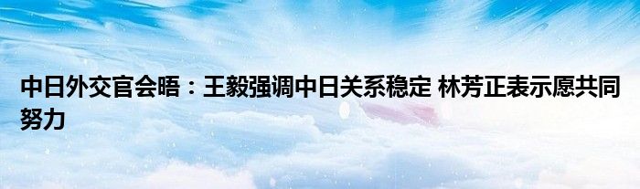 中日外交官会晤：王毅强调中日关系稳定 林芳正表示愿共同努力