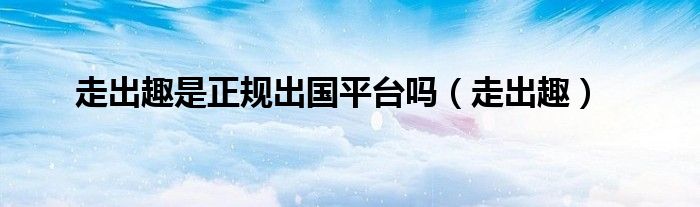 走出趣是正规出国平台吗(走出趣)