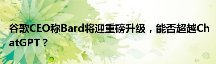 谷歌CEO称Bard将迎重磅升级，能否超越ChatGPT？