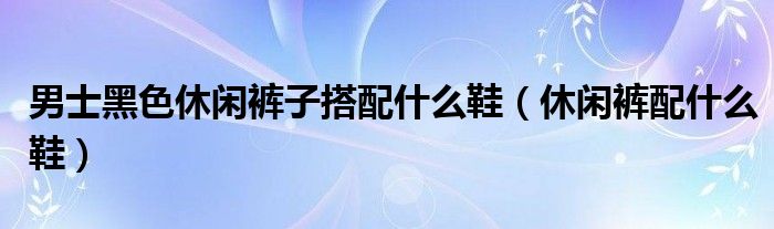 男士黑色休闲裤子搭配什么鞋(休闲裤配什么鞋)