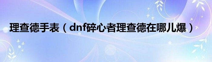 理查德手表(dnf碎心者理查德在哪儿爆)