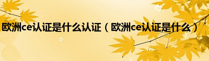 欧洲ce认证是什么认证(欧洲ce认证是什么)