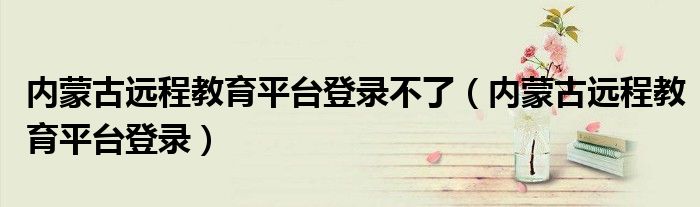 内蒙古远程教育平台登录不了(内蒙古远程教育平台登录)
