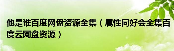 他是谁百度网盘资源全集(属性同好会全集百度云网盘资源)