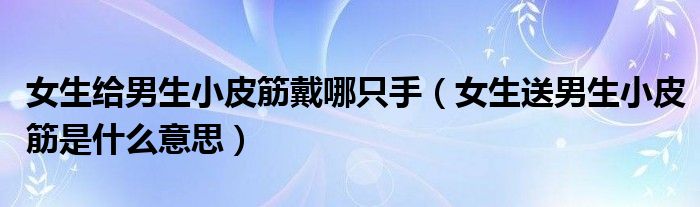 女生给男生小皮筋戴哪只手(女生送男生小皮筋是什么意思)