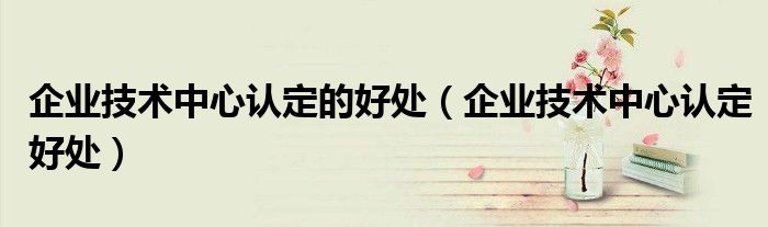 企业技术中心认定的好处(企业技术中心认定好处)