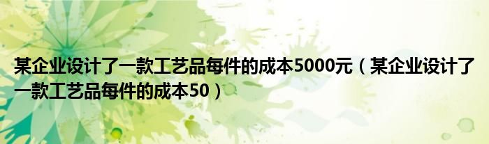某企业设计了一款工艺品每件的成本5000元(某企业设计了一款工艺品每件的成本50)