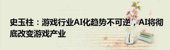 史玉柱：游戏行业AI化趋势不可逆，AI将彻底改变游戏产业