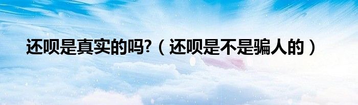 还呗是真实的吗?(还呗是不是骗人的)
