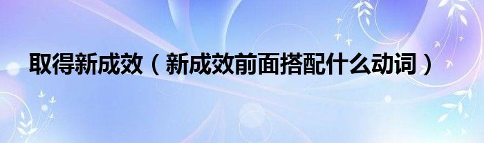 取得新成效(新成效前面搭配什么动词)